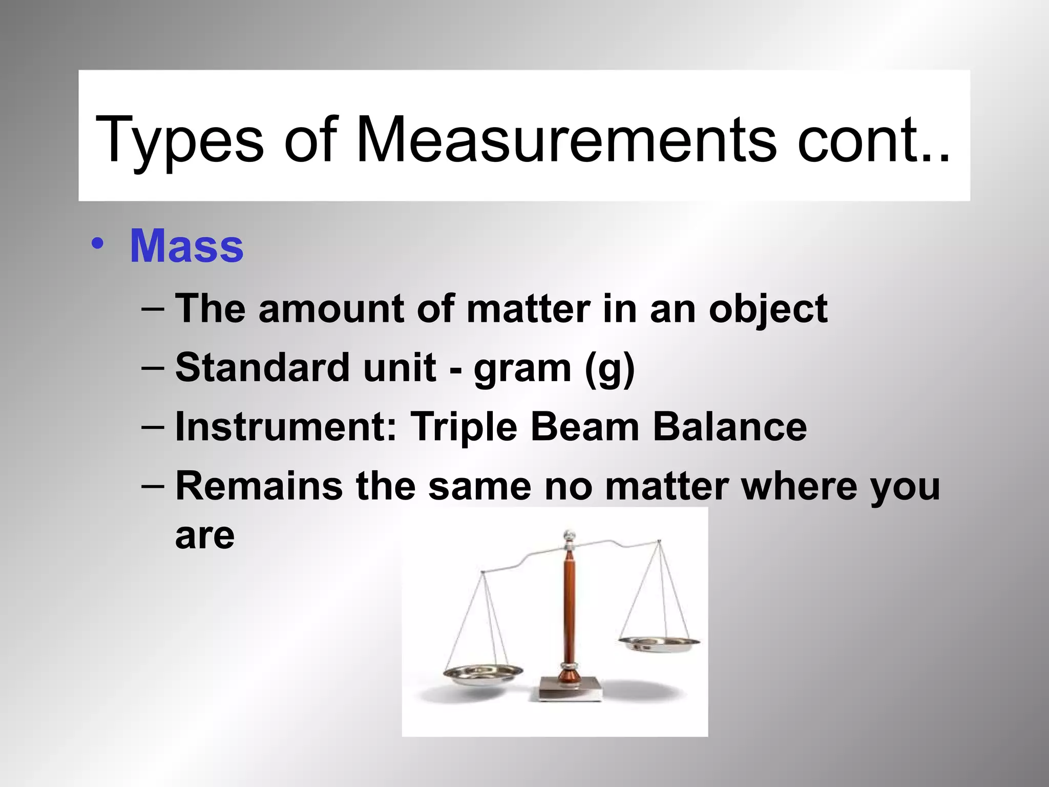 Types of Measurements cont..
• Mass
– The amount of matter in an object
– Standard unit - gram (g)
– Instrument: Triple Beam Balance
– Remains the same no matter where you
are
 