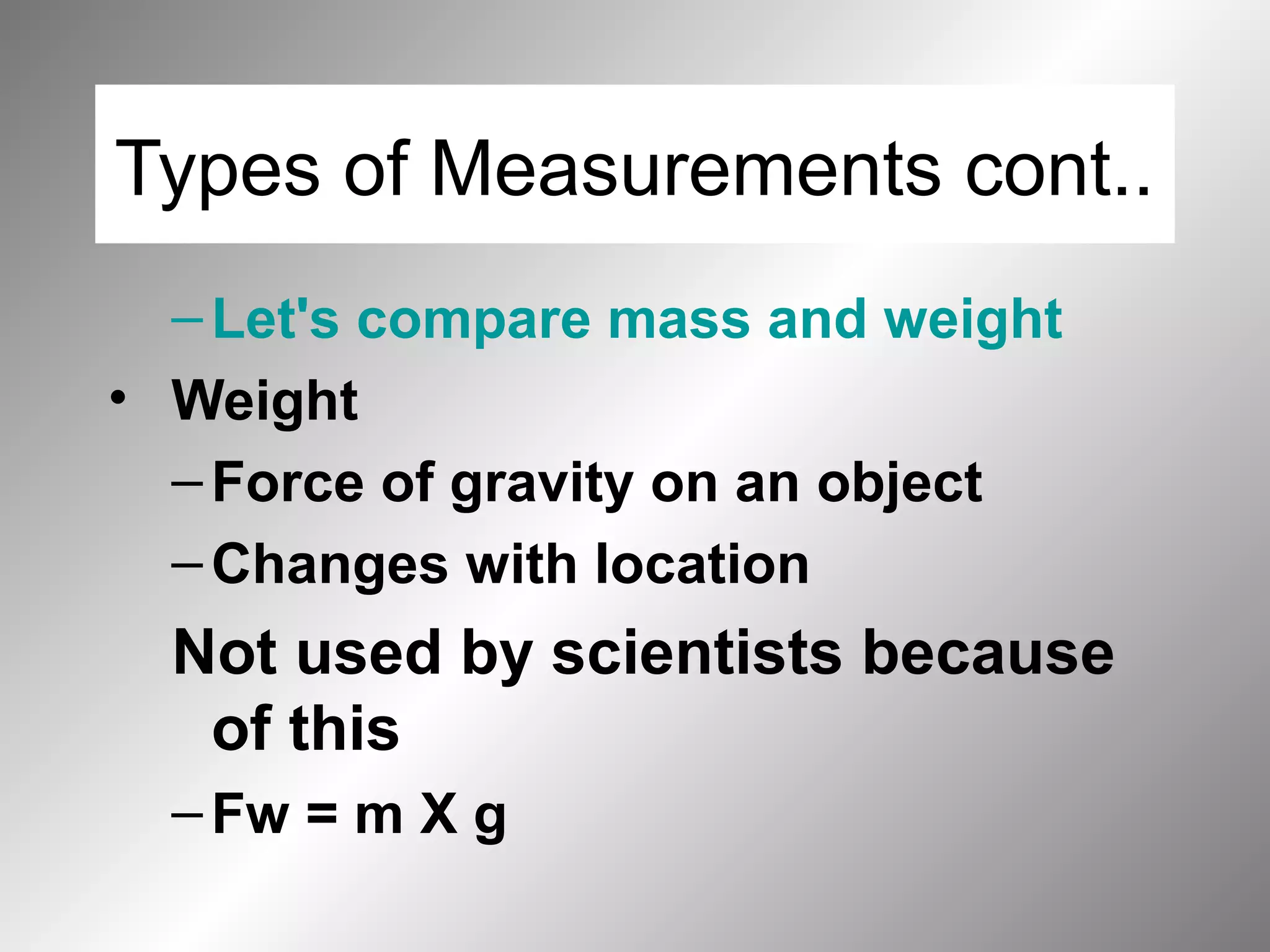 Types of Measurements cont..
–Let's compare mass and weight
• Weight
–Force of gravity on an object
–Changes with location
Not used by scientists because
of this
–Fw = m X g
 