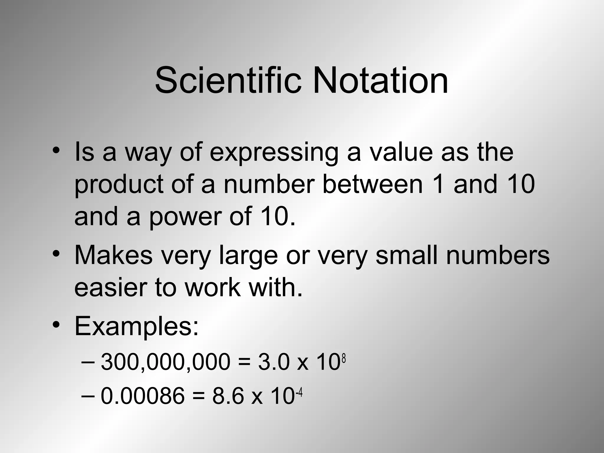 Scientific Notation
• Is a way of expressing a value as the
product of a number between 1 and 10
and a power of 10.
• Makes very large or very small numbers
easier to work with.
• Examples:
– 300,000,000 = 3.0 x 108
– 0.00086 = 8.6 x 10-4
 