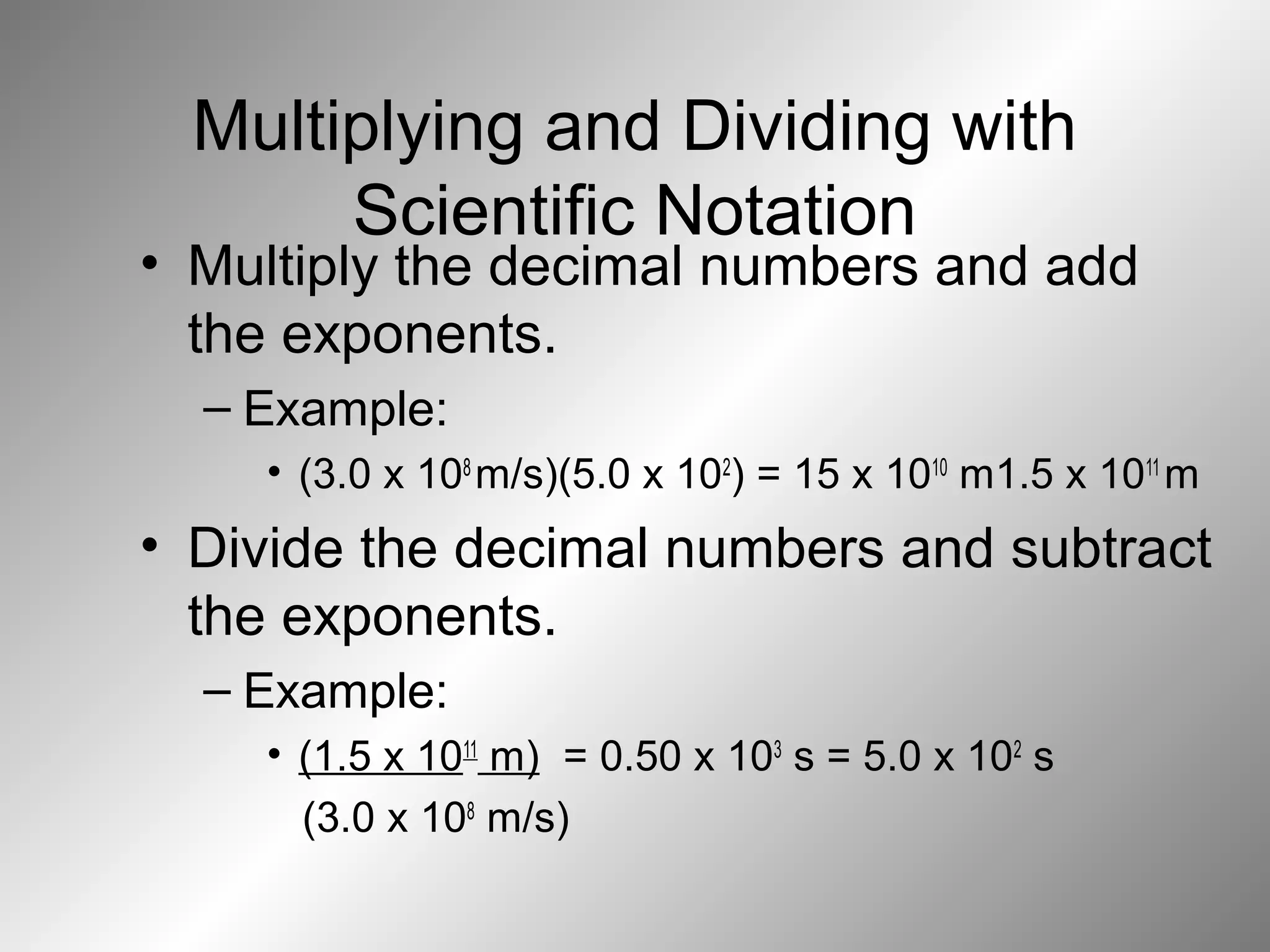 Multiplying and Dividing with
Scientific Notation
• Multiply the decimal numbers and add
the exponents.
– Example:
• (3.0 x 108
m/s)(5.0 x 102
) = 15 x 1010
m1.5 x 1011
m
• Divide the decimal numbers and subtract
the exponents.
– Example:
• (1.5 x 1011
m) = 0.50 x 103
s = 5.0 x 102
s
(3.0 x 108
m/s)
 