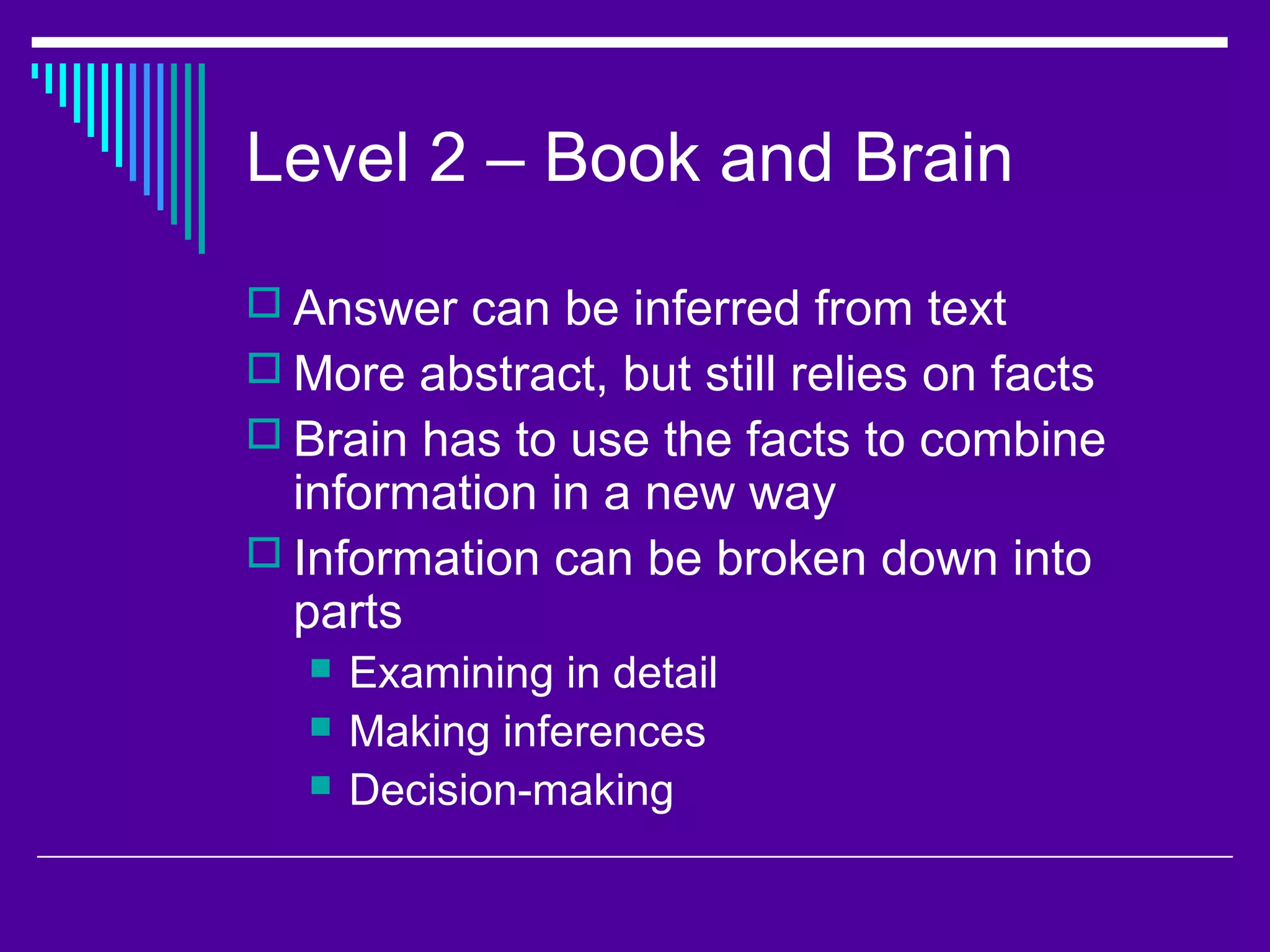 Level 2 – Book and Brain
 Answer can be inferred from text
 More abstract, but still relies on facts
 Brain has to use the facts to combine
information in a new way
 Information can be broken down into
parts
 Examining in detail
 Making inferences
 Decision-making
 