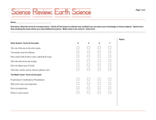 Science Review: Earth Science                                                                                                               Page 1 of 2




Name: _______________________________________

Directions: Read the terms & concepts below. Check off the boxes to indicate how confident you are about your knowledge on those subjects. Spend more
time studying the areas where you need additional practice. Make notes if you need to. Good luck!




                                                                                                                         Notes:

Solar System: Terms & Concepts                                             4          3           2           1

The role of the sun in the solar system

Terrestrial versus Gas Planets

How much of the Earth is water (salt & fresh water)

How does the moon stay in place

How do objects stay on Earth

Asteroids, comets, moons, meteors, planets, stars

The Water Cycle: Terms & Concepts

Evaporation/ Condensation/ Precipitation

Why is the water cycle important

How do clouds form

Where is water stored
 