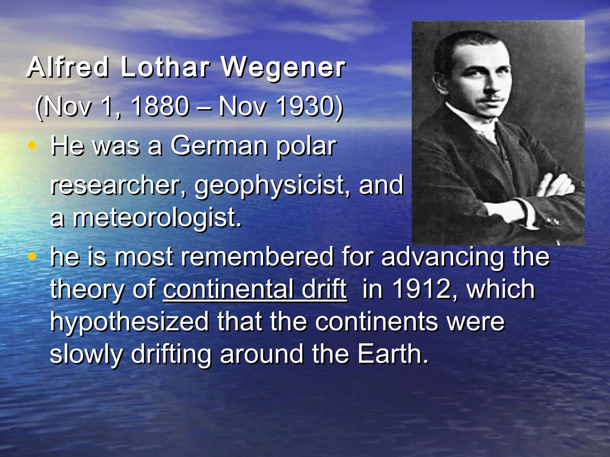 Alfred LLootthhaarr WWeeggeenneerr 
((NNoovv 11,, 11888800 –– NNoovv 11993300)) 
• HHee wwaass aa GGeerrmmaann ppoollaarr 
rreesseeaarrcchheerr,, ggeeoopphhyyssiicciisstt,, aanndd 
aa mmeetteeoorroollooggiisstt.. 
• hhee iiss mmoosstt rreemmeemmbbeerreedd ffoorr aaddvvaanncciinngg tthhee 
tthheeoorryy ooff ccoonnttiinneennttaall ddrriifftt iinn 11991122,, wwhhiicchh 
hhyyppootthheessiizzeedd tthhaatt tthhee ccoonnttiinneennttss wweerree 
sslloowwllyy ddrriiffttiinngg aarroouunndd tthhee EEaarrtthh.. 
 