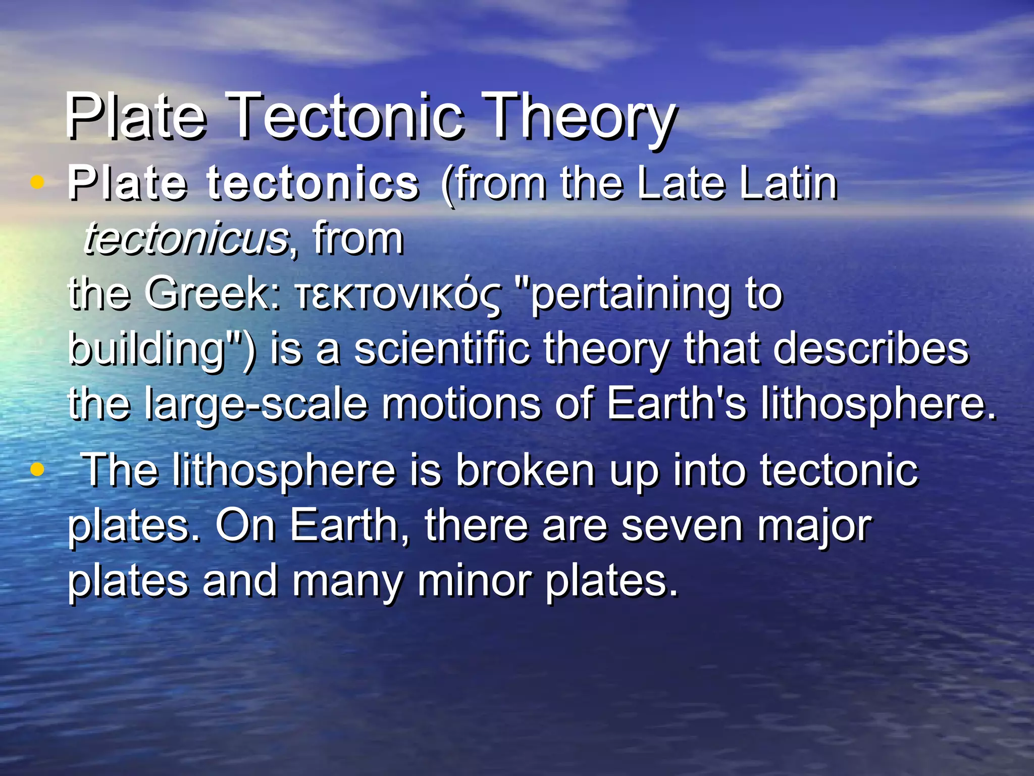 PPllaattee TTeeccttoonniicc TThheeoorryy 
• PPllaattee tteeccttoonniiccss ((ffrroomm tthhee LLaattee LLaattiinn 
tteeccttoonniiccuuss,, ffrroomm 
tthhee GGrreeeekk:: ττεεκκττοοννιικκόόςς ""ppeerrttaaiinniinngg ttoo 
bbuuiillddiinngg"")) iiss aa sscciieennttiiffiicc tthheeoorryy tthhaatt ddeessccrriibbeess 
tthhee llaarrggee--ssccaallee mmoottiioonnss ooff EEaarrtthh''ss lliitthhoosspphheerree.. 
• TThhee lliitthhoosspphheerree iiss bbrrookkeenn uupp iinnttoo tteeccttoonniicc 
ppllaatteess.. OOnn EEaarrtthh,, tthheerree aarree sseevveenn mmaajjoorr 
ppllaatteess aanndd mmaannyy mmiinnoorr ppllaatteess.. 
 