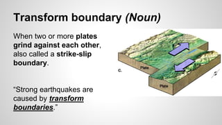 Transform boundary (Noun)
When two or more plates
grind against each other,
also called a strike-slip
boundary.
“Strong earthquakes are
caused by transform
boundaries.”
 
