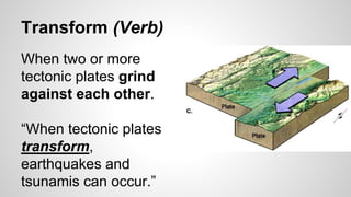 Transform (Verb)
When two or more
tectonic plates grind
against each other.
“When tectonic plates
transform,
earthquakes and
tsunamis can occur.”
 