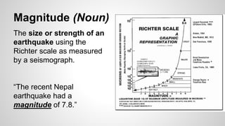 Magnitude (Noun)
The size or strength of an
earthquake using the
Richter scale as measured
by a seismograph.
“The recent Nepal
earthquake had a
magnitude of 7.8.”
 