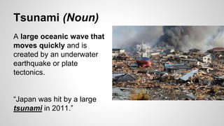 Tsunami (Noun)
A large oceanic wave that
moves quickly and is
created by an underwater
earthquake or plate
tectonics.
“Japan was hit by a large
tsunami in 2011.”
 