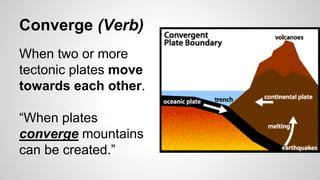 Converge (Verb)
When two or more
tectonic plates move
towards each other.
“When plates
converge mountains
can be created.”
 
