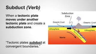 Subduct (Verb)
When a tectonic plate
moves under another
tectonic plate and create a
subduction zone.
“Tectonic plates subduct at
convergent boundaries.”
 