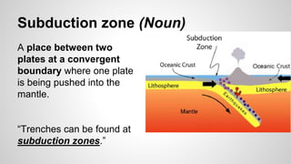 Subduction zone (Noun)
A place between two
plates at a convergent
boundary where one plate
is being pushed into the
mantle.
“Trenches can be found at
subduction zones.”
 