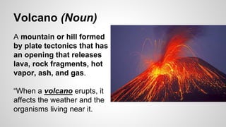 Volcano (Noun)
A mountain or hill formed
by plate tectonics that has
an opening that releases
lava, rock fragments, hot
vapor, ash, and gas.
“When a volcano erupts, it
affects the weather and the
organisms living near it.
 