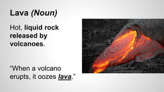 Lava (Noun)
Hot, liquid rock
released by
volcanoes.
“When a volcano
erupts, it oozes lava.”
 