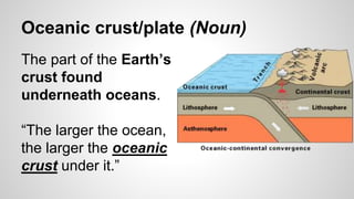 Oceanic crust/plate (Noun)
The part of the Earth’s
crust found
underneath oceans.
“The larger the ocean,
the larger the oceanic
crust under it.”
 