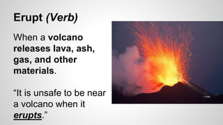 Erupt (Verb)
When a volcano
releases lava, ash,
gas, and other
materials.
“It is unsafe to be near
a volcano when it
erupts.”
 
