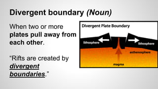 Divergent boundary (Noun)
When two or more
plates pull away from
each other.
“Rifts are created by
divergent
boundaries.”
 