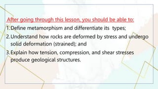 After going through this lesson, you should be able to:
1.Define metamorphism and differentiate its types;
2.Understand how rocks are deformed by stress and undergo
solid deformation (strained); and
3.Explain how tension, compression, and shear stresses
produce geological structures.
 