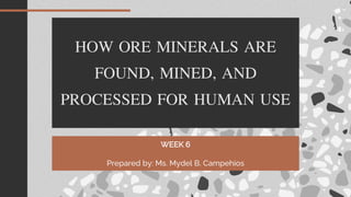 HOW ORE MINERALS ARE
FOUND, MINED, AND
PROCESSED FOR HUMAN USE
WEEK 6
Prepared by: Ms. Mydel B. Campehios
 