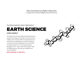 Teaching Guide for Senior High School
EARTH SCIENCE
CORE SUBJECT
This Teaching Guide was collaboratively developed and
reviewed by educators from public and private schools,
colleges, and universities. We encourage teachers and
other education stakeholders to email their feedback,
comments, and recommendations to the Commission
on Higher Education, K to 12 Transition Program
Management Unit - Senior High School Support Team
at k12@ched.gov.ph. We value your feedback and
recommendations.
The Commission on Higher Education
in collaboration with the Philippine Normal University
INITIAL RELEASE: 14 JUNE 2016
 