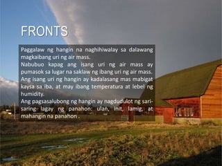 FRONTS
Paggalaw ng hangin na naghihiwalay sa dalawang
magkaibang uri ng air mass.
Nabubuo kapag ang isang uri ng air mass ay
pumasok sa lugar na saklaw ng ibang uri ng air mass.
Ang isang uri ng hangin ay kadalasang mas mabigat
kaysa sa iba, at may ibang temperatura at lebel ng
humidity.
Ang pagsasalubong ng hangin ay nagdudulot ng sari-
saring lagay ng panahon: ulan, init, lamig, at
mahangin na panahon .
 