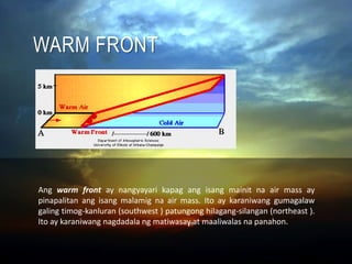 WARM FRONT
Ang warm front ay nangyayari kapag ang isang mainit na air mass ay
pinapalitan ang isang malamig na air mass. Ito ay karaniwang gumagalaw
galing timog-kanluran (southwest ) patungong hilagang-silangan (northeast ).
Ito ay karaniwang nagdadala ng matiwasay at maaliwalas na panahon.
 