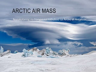 ARCTIC AIR MASS
Napakalamig na hangin na nabubuo sa Arctic at Antarctic
 