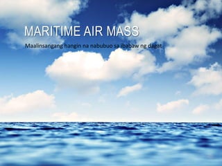 MARITIME AIR MASS
Maalinsangang hangin na nabubuo sa ibabaw ng dagat
 