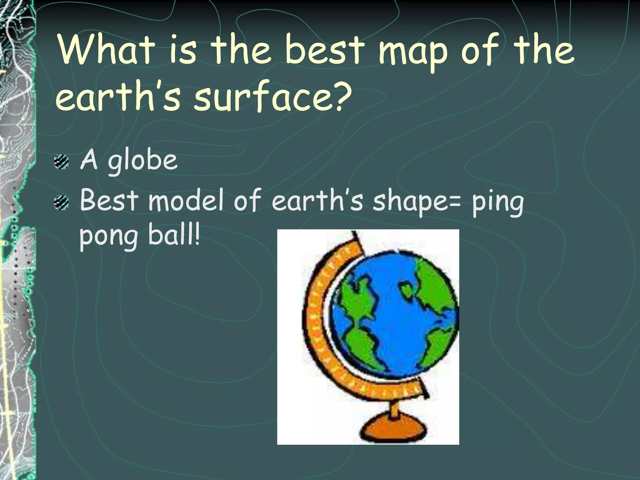 What is the best map of the earth’s surface? A globeBest model of earth’s shape= ping pong ball!