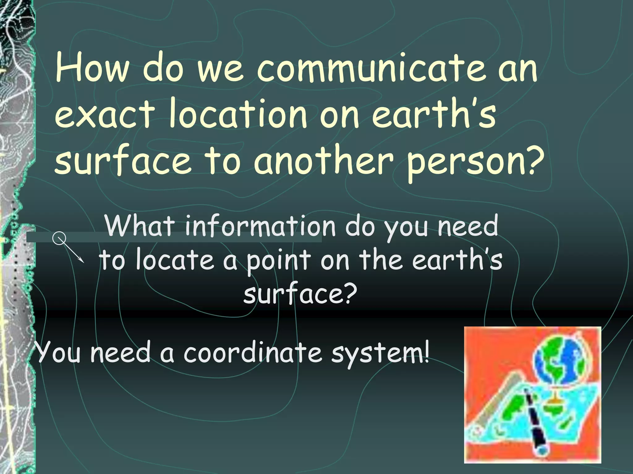 How do we communicate an exact location on earth’s surface to another person?What information do you need to locate a point on the earth’s surface?You need a coordinate system!