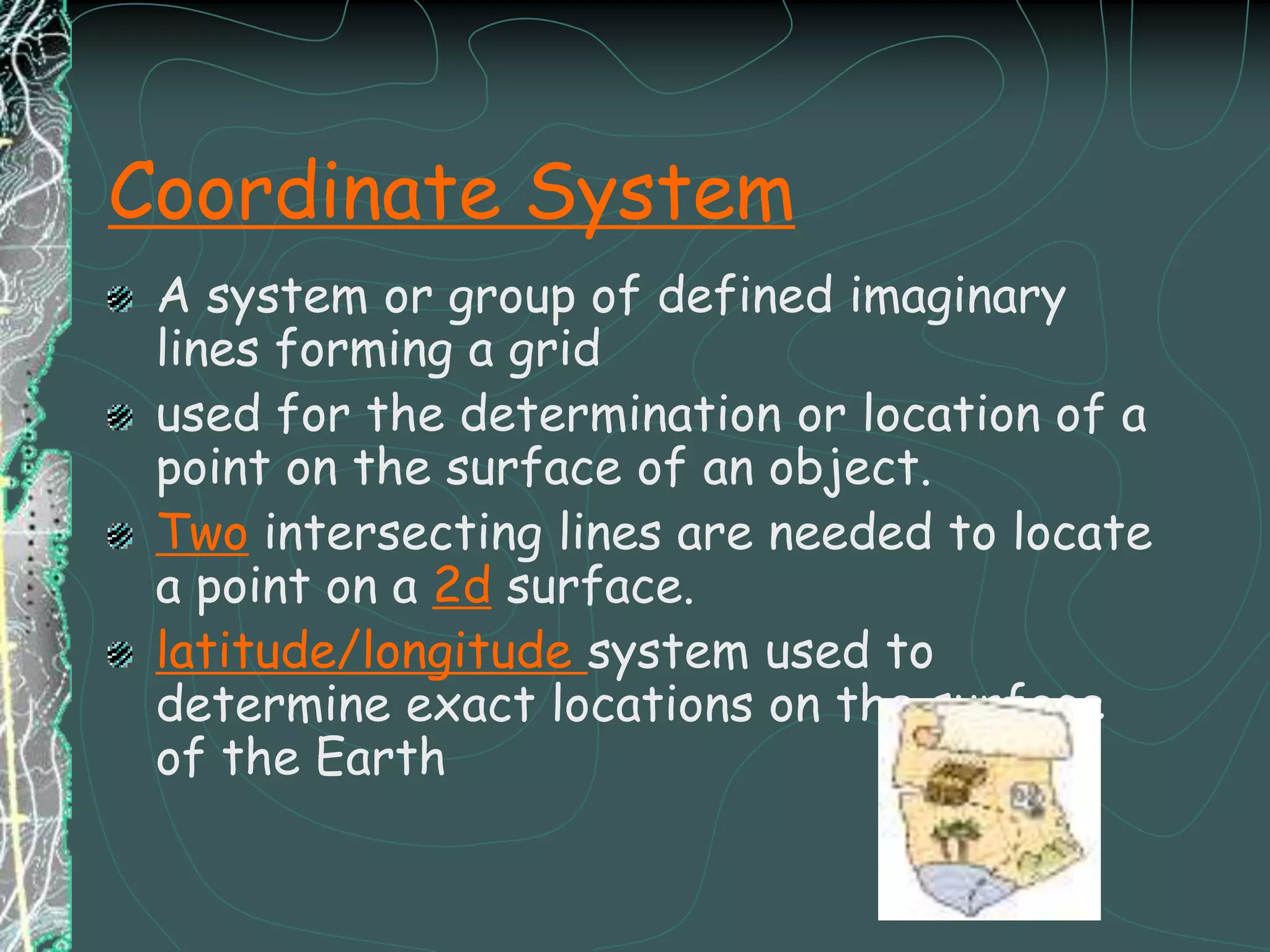 Coordinate SystemA system or group of defined imaginary lines forming a grid used for the determination or location of a point on the surface of an object.Two intersecting lines are needed to locate a point on a 2d surface.latitude/longitude system used to determine exact locations on the surface of the Earth