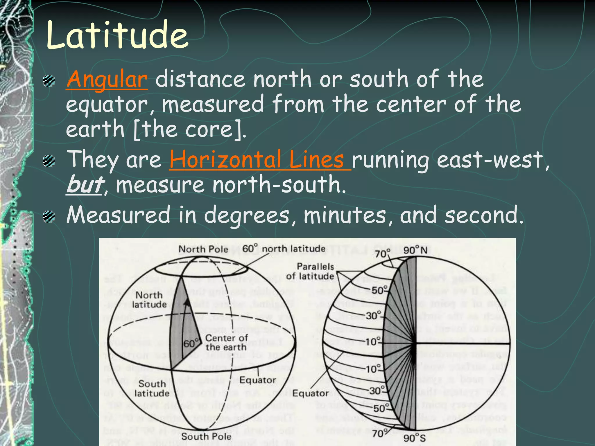 LatitudeAngular distance north or south of the equator, measured from the center of the earth [the core].They are Horizontal Lines running east-west, but, measure north-south.Measured in degrees, minutes, and second.