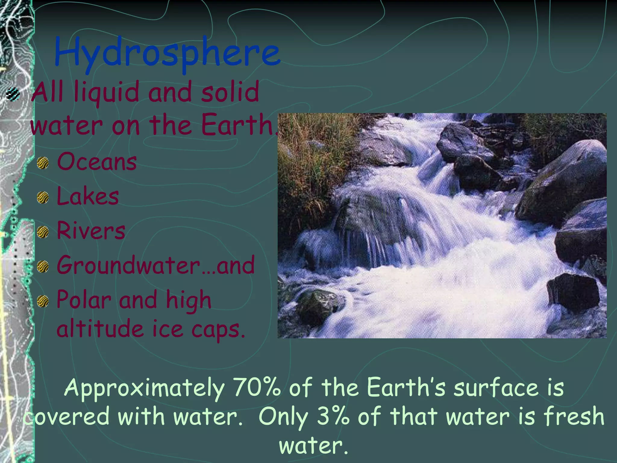 HydrosphereAll liquid and solid water on the Earth.OceansLakes RiversGroundwater…and Polar and high altitude ice caps.Approximately 70% of the Earth’s surface is covered with water.  Only 3% of that water is fresh water.