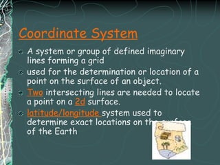 Coordinate SystemA system or group of defined imaginary lines forming a grid used for the determination or location of a point on the surface of an object.Two intersecting lines are needed to locate a point on a 2d surface.latitude/longitude system used to determine exact locations on the surface of the Earth