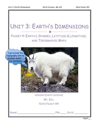 Unit 3: Earth’s Dimensions        Earth Science- Ms. Gill   Note Packet #4




   UNIT 3: EARTH’S DIMENSIONS
                                         
    PACKET 4: EARTH’S SPHERES, LATITUDE & LONGITUDE,
                 AND TOPOGRAPHIC MAPS



 I get around the
topography with no
 problem dude!!! …
  P.S. I’m Rocky




                              HONORS EARTH SCIENCE
                                    MS. GILL
                                 NOTE PACKET #4


   NAME:_______________________ PER:____ DATE: ________

                                                                    Page#___
 