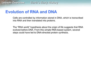 Lesson Overview

Earth’s Early History

Evolution of RNA and DNA
Cells are controlled by information stored in DNA, which is transcribed
into RNA and then translated into proteins.
The “RNA world” hypothesis about the origin of life suggests that RNA
evolved before DNA. From this simple RNA-based system, several
steps could have led to DNA-directed protein synthesis.

 