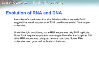Lesson Overview

Earth’s Early History

Evolution of RNA and DNA
A number of experiments that simulated conditions on early Earth
suggest that small sequences of RNA could have formed from simpler
molecules.
Under the right conditions, some RNA sequences help DNA replicate.
Other RNA sequences process messenger RNA after transcription. Still
other RNA sequences catalyze chemical reactions. Some RNA
molecules even grow and replicate on their own.

 