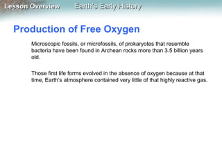 Lesson Overview

Earth’s Early History

Production of Free Oxygen
Microscopic fossils, or microfossils, of prokaryotes that resemble
bacteria have been found in Archean rocks more than 3.5 billion years
old.
Those first life forms evolved in the absence of oxygen because at that
time, Earth’s atmosphere contained very little of that highly reactive gas.

 