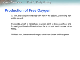 Lesson Overview

Earth’s Early History

Production of Free Oxygen
At first, the oxygen combined with iron in the oceans, producing iron
oxide, or rust.
Iron oxide, which is not soluble in water, sank to the ocean floor and
formed great bands of iron that are the source of most iron ore mined
today.
Without iron, the oceans changed color from brown to blue-green.

 