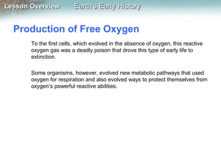 Lesson Overview

Earth’s Early History

Production of Free Oxygen
To the first cells, which evolved in the absence of oxygen, this reactive
oxygen gas was a deadly poison that drove this type of early life to
extinction.
Some organisms, however, evolved new metabolic pathways that used
oxygen for respiration and also evolved ways to protect themselves from
oxygen’s powerful reactive abilities.

 