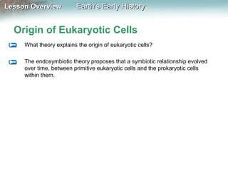 Lesson Overview

Earth’s Early History

Origin of Eukaryotic Cells
What theory explains the origin of eukaryotic cells?
The endosymbiotic theory proposes that a symbiotic relationship evolved
over time, between primitive eukaryotic cells and the prokaryotic cells
within them.

 