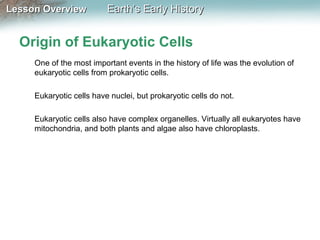 Lesson Overview

Earth’s Early History

Origin of Eukaryotic Cells
One of the most important events in the history of life was the evolution of
eukaryotic cells from prokaryotic cells.
Eukaryotic cells have nuclei, but prokaryotic cells do not.
Eukaryotic cells also have complex organelles. Virtually all eukaryotes have
mitochondria, and both plants and algae also have chloroplasts.

 