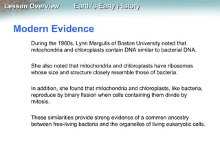 Lesson Overview

Earth’s Early History

Modern Evidence
During the 1960s, Lynn Margulis of Boston University noted that
mitochondria and chloroplasts contain DNA similar to bacterial DNA.
She also noted that mitochondria and chloroplasts have ribosomes
whose size and structure closely resemble those of bacteria.
In addition, she found that mitochondria and chloroplasts, like bacteria,
reproduce by binary fission when cells containing them divide by
mitosis.
These similarities provide strong evidence of a common ancestry
between free-living bacteria and the organelles of living eukaryotic cells.

 