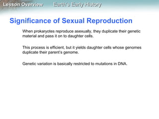 Lesson Overview

Earth’s Early History

Significance of Sexual Reproduction
When prokaryotes reproduce asexually, they duplicate their genetic
material and pass it on to daughter cells.
This process is efficient, but it yields daughter cells whose genomes
duplicate their parent’s genome.
Genetic variation is basically restricted to mutations in DNA.

 