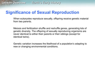 Lesson Overview

Earth’s Early History

Significance of Sexual Reproduction
When eukaryotes reproduce sexually, offspring receive genetic material
from two parents.
Meiosis and fertilization shuffle and reshuffle genes, generating lots of
genetic diversity. The offspring of sexually reproducing organisms are
never identical to either their parents or their siblings (except for
identical twins).
Genetic variation increases the likelihood of a population’s adapting to
new or changing environmental conditions.

 