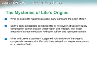 Lesson Overview

Earth’s Early History

The Mysteries of Life’s Origins
What do scientists hypothesize about early Earth and the origin of life?
Earth’s early atmosphere contained little or no oxygen. It was principally
composed of carbon dioxide, water vapor, and nitrogen, with lesser
amounts of carbon monoxide, hydrogen sulfide, and hydrogen cyanide.
Miller and Urey’s experiment suggested how mixtures of the organic
compounds necessary for life could have arisen from simpler compounds
on a primitive Earth.

 