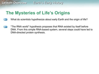 Lesson Overview

Earth’s Early History

The Mysteries of Life’s Origins
What do scientists hypothesize about early Earth and the origin of life?
“The RNA world” hypothesis proposes that RNA existed by itself before
DNA. From this simple RNA-based system, several steps could have led to
DNA-directed protein synthesis.

 