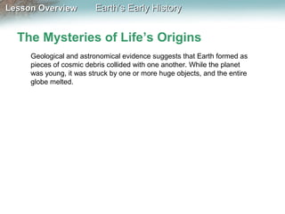 Lesson Overview

Earth’s Early History

The Mysteries of Life’s Origins
Geological and astronomical evidence suggests that Earth formed as
pieces of cosmic debris collided with one another. While the planet
was young, it was struck by one or more huge objects, and the entire
globe melted.

 