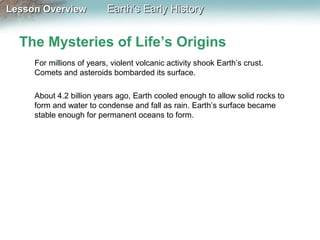 Lesson Overview

Earth’s Early History

The Mysteries of Life’s Origins
For millions of years, violent volcanic activity shook Earth’s crust.
Comets and asteroids bombarded its surface.
About 4.2 billion years ago, Earth cooled enough to allow solid rocks to
form and water to condense and fall as rain. Earth’s surface became
stable enough for permanent oceans to form.

 