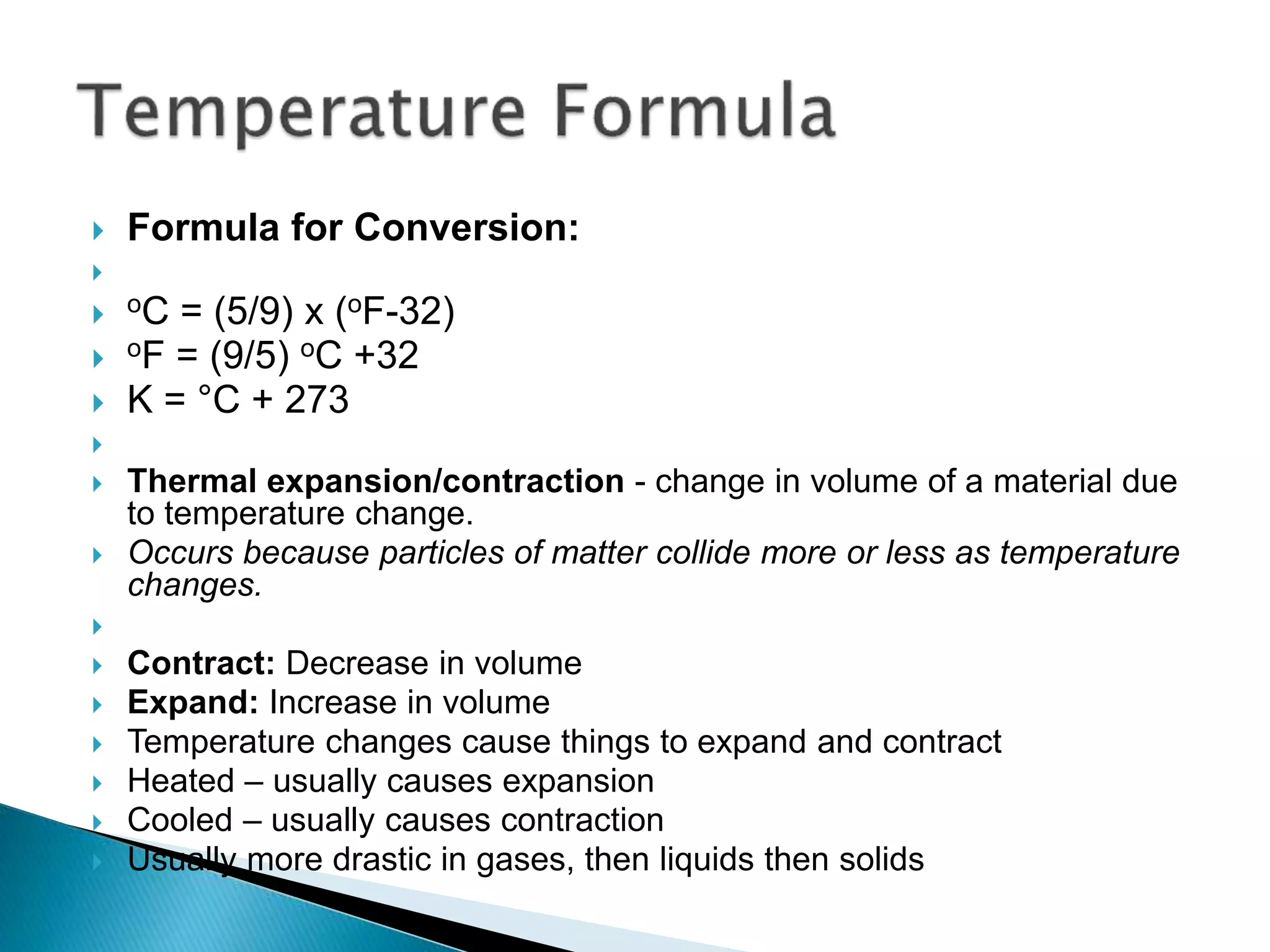  Formula for Conversion:

 oC = (5/9) x (oF-32)
 oF = (9/5) oC +32
 K = °C + 273

 Thermal expansion/contraction - change in volume of a material due
to temperature change.
 Occurs because particles of matter collide more or less as temperature
changes.

 Contract: Decrease in volume
 Expand: Increase in volume
 Temperature changes cause things to expand and contract
 Heated – usually causes expansion
 Cooled – usually causes contraction
 Usually more drastic in gases, then liquids then solids
 