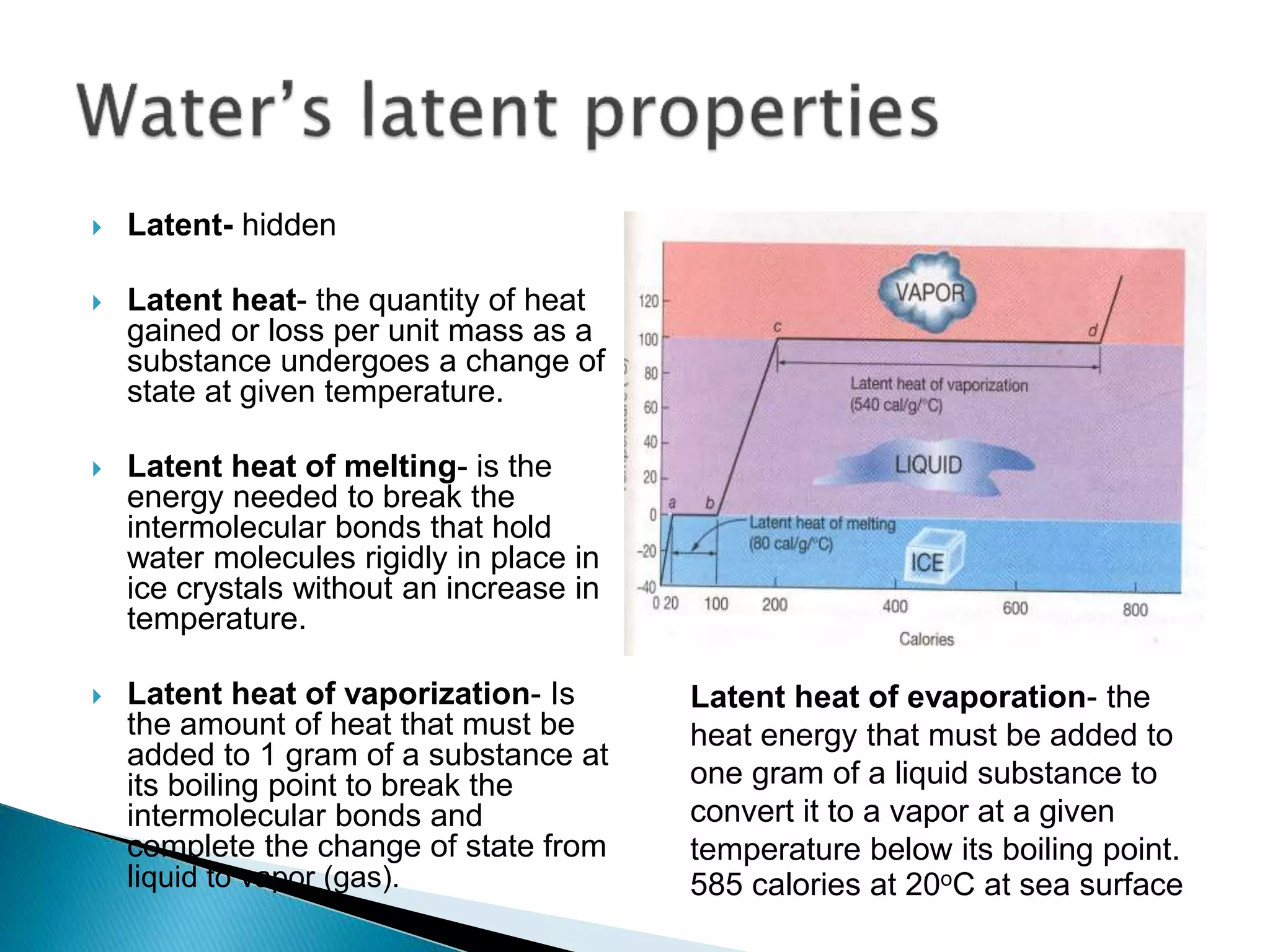  Latent- hidden
 Latent heat- the quantity of heat
gained or loss per unit mass as a
substance undergoes a change of
state at given temperature.
 Latent heat of melting- is the
energy needed to break the
intermolecular bonds that hold
water molecules rigidly in place in
ice crystals without an increase in
temperature.
 Latent heat of vaporization- Is
the amount of heat that must be
added to 1 gram of a substance at
its boiling point to break the
intermolecular bonds and
complete the change of state from
liquid to vapor (gas).
Latent heat of evaporation- the
heat energy that must be added to
one gram of a liquid substance to
convert it to a vapor at a given
temperature below its boiling point.
585 calories at 20oC at sea surface
 